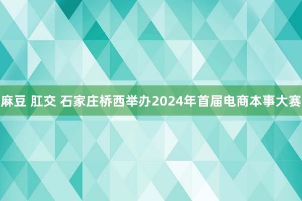 麻豆 肛交 石家庄桥西举办2024年首届电商本事大赛