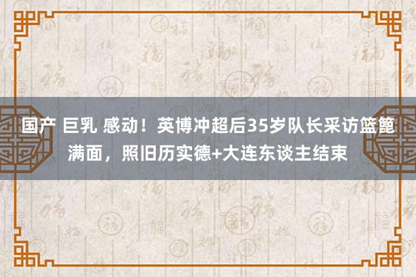 国产 巨乳 感动！英博冲超后35岁队长采访篮篦满面，照旧历实德+大连东谈主结束