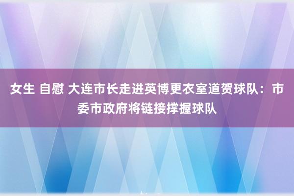 女生 自慰 大连市长走进英博更衣室道贺球队：市委市政府将链接撑握球队