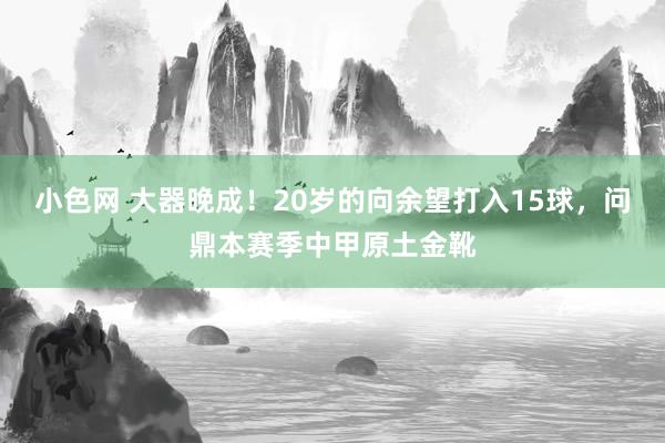 小色网 大器晚成！20岁的向余望打入15球，问鼎本赛季中甲原土金靴