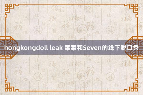 hongkongdoll leak 菜菜和Seven的线下脱口秀