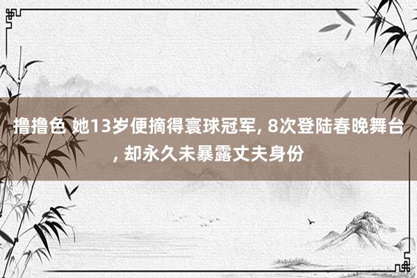 撸撸色 她13岁便摘得寰球冠军， 8次登陆春晚舞台， 却永久未暴露丈夫身份