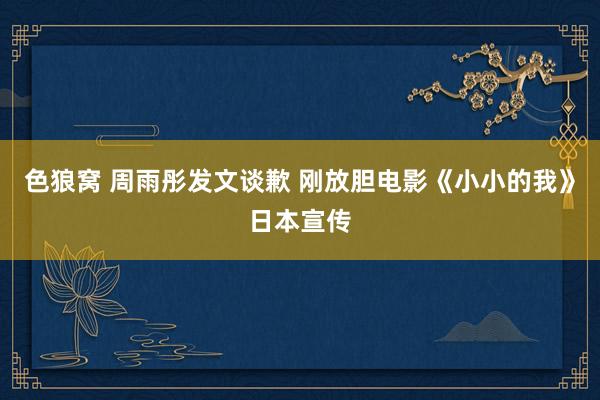 色狼窝 周雨彤发文谈歉 刚放胆电影《小小的我》日本宣传