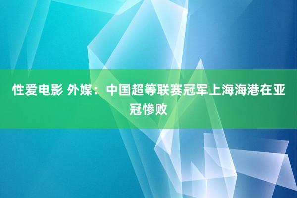 性爱电影 外媒：中国超等联赛冠军上海海港在亚冠惨败