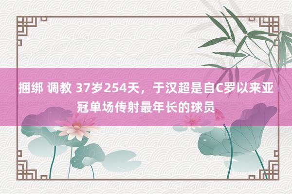 捆绑 调教 37岁254天，于汉超是自C罗以来亚冠单场传射最年长的球员