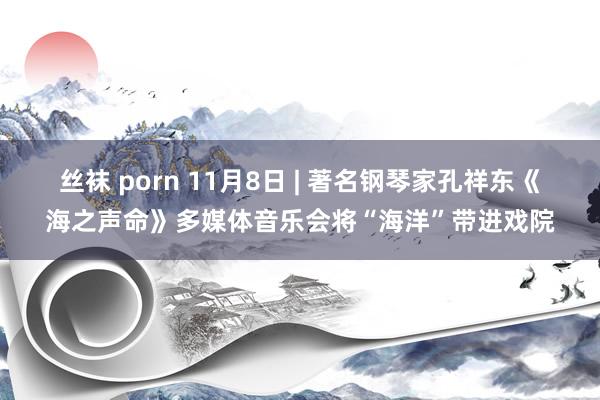 丝袜 porn 11月8日 | 著名钢琴家孔祥东《海之声命》多媒体音乐会将“海洋”带进戏院