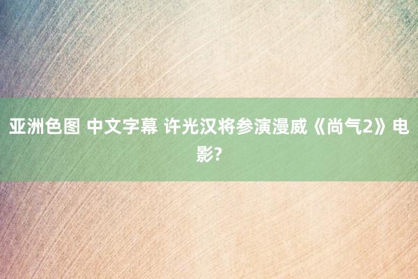 亚洲色图 中文字幕 许光汉将参演漫威《尚气2》电影?