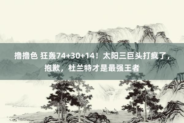 撸撸色 狂轰74+30+14！太阳三巨头打疯了，抱歉，杜兰特才是最强王者