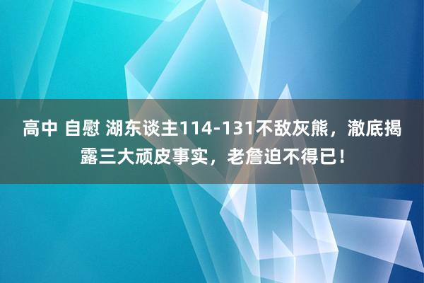 高中 自慰 湖东谈主114-131不敌灰熊，澈底揭露三大顽皮事实，老詹迫不得已！