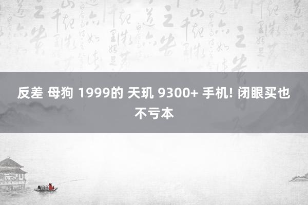 反差 母狗 1999的 天玑 9300+ 手机! 闭眼买也不