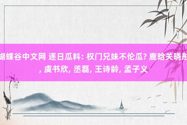 蝴蝶谷中文网 逐日瓜料: 权门兄妹不伦瓜? 鹿晗关晓彤， 虞书欣， 丞磊， 王诗龄， 孟子义