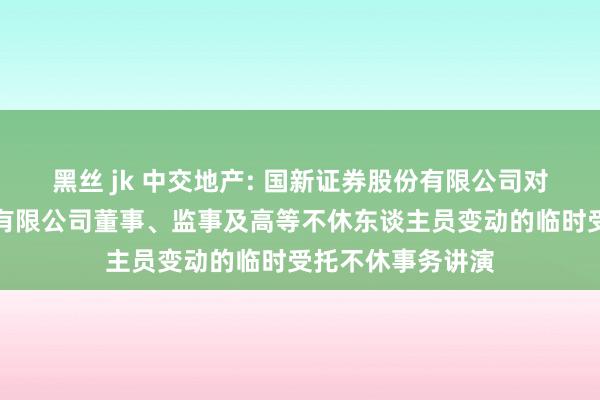 黑丝 jk 中交地产: 国新证券股份有限公司对于中交地产股份有限公司董事、监事及高等不休东谈主员变动的临时受托不休事务讲演