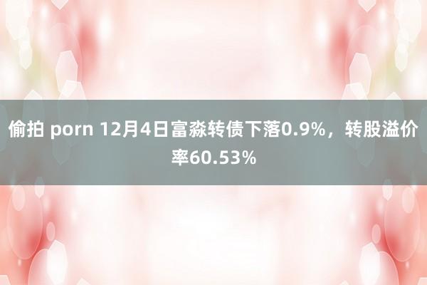 偷拍 porn 12月4日富淼转债下落0.9%，转股溢价率60.53%