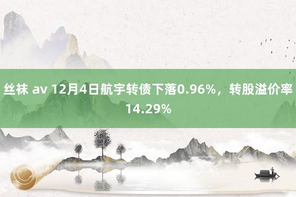 丝袜 av 12月4日航宇转债下落0.96%，转股溢价率14.29%