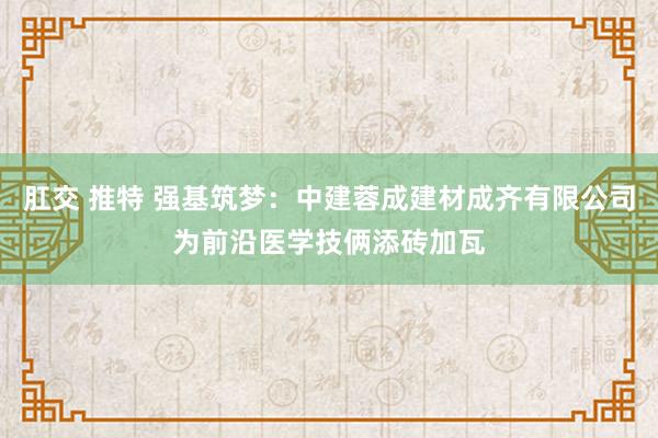 肛交 推特 强基筑梦：中建蓉成建材成齐有限公司为前沿医学技俩添砖加瓦