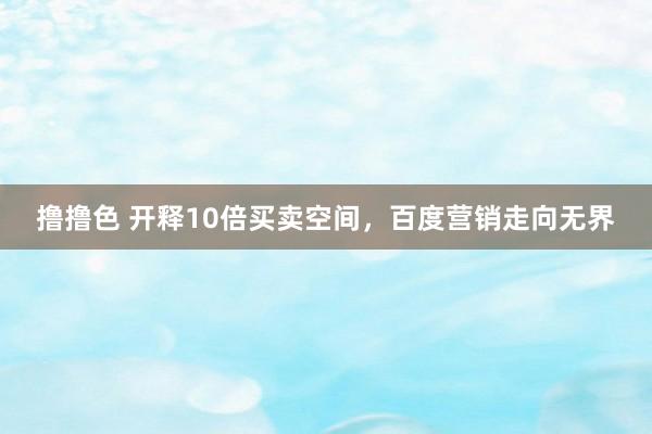 撸撸色 开释10倍买卖空间，百度营销走向无界