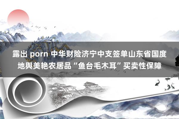 露出 porn 中华财险济宁中支签单山东省国度地舆美艳农居品“鱼台毛木耳”买卖性保障