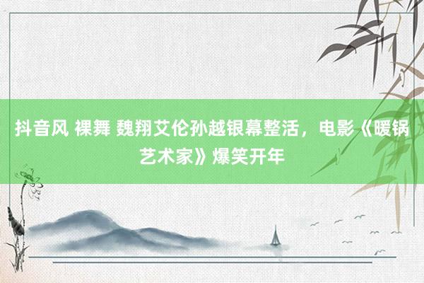 抖音风 裸舞 魏翔艾伦孙越银幕整活，电影《暖锅艺术家》爆笑开年