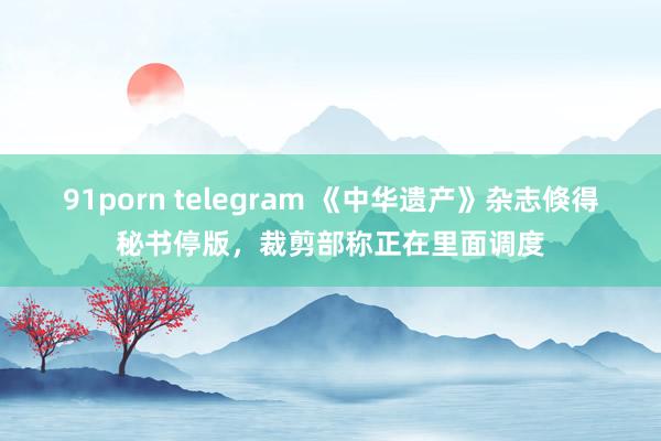 91porn telegram 《中华遗产》杂志倏得秘书停版，裁剪部称正在里面调度