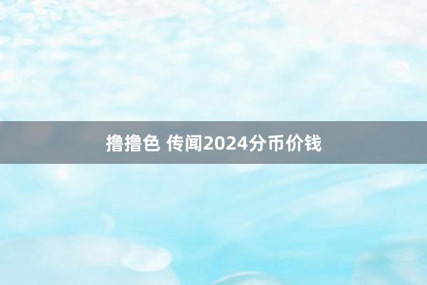 撸撸色 传闻2024分币价钱