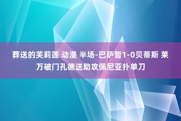 葬送的芙莉莲 动漫 半场-巴萨暂1-0贝蒂斯 莱万破门孔德送助攻佩尼亚扑单刀