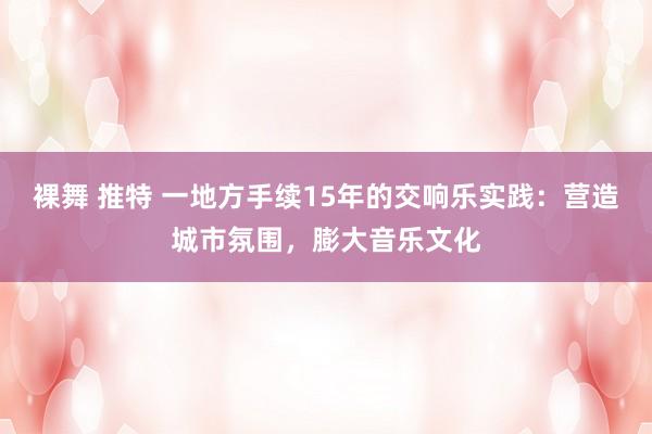 裸舞 推特 一地方手续15年的交响乐实践：营造城市氛围，膨大音乐文化