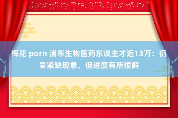 探花 porn 浦东生物医药东谈主才近13万：仍呈紧缺现象，但进度有所缓解