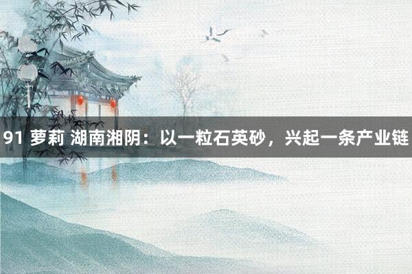 91 萝莉 湖南湘阴：以一粒石英砂，兴起一条产业链