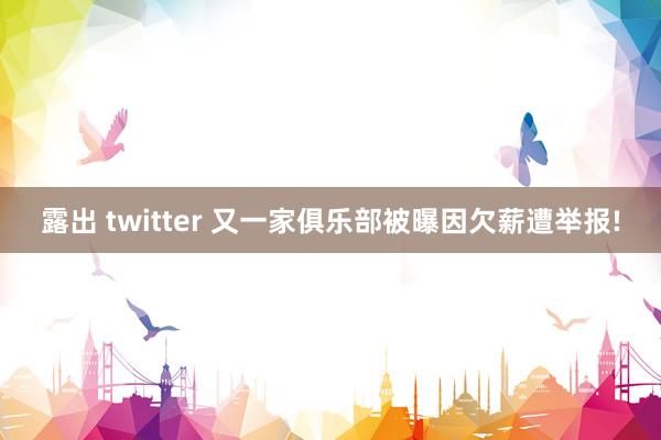 露出 twitter 又一家俱乐部被曝因欠薪遭举报!