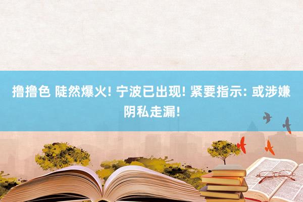 撸撸色 陡然爆火! 宁波已出现! 紧要指示: 或涉嫌阴私走漏!