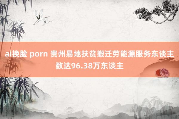 ai换脸 porn 贵州易地扶贫搬迁劳能源服务东谈主数达96.38万东谈主