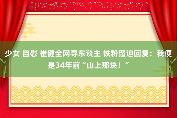 少女 自慰 崔健全网寻东谈主 铁粉蹙迫回复：我便是34年前“山上那块！”