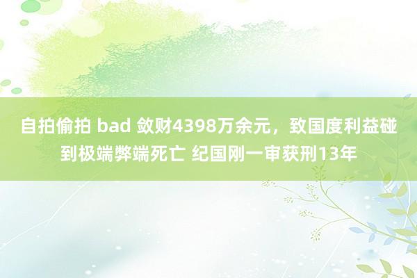 自拍偷拍 bad 敛财4398万余元，致国度利益碰到极端弊端死亡 纪国刚一审获刑13年