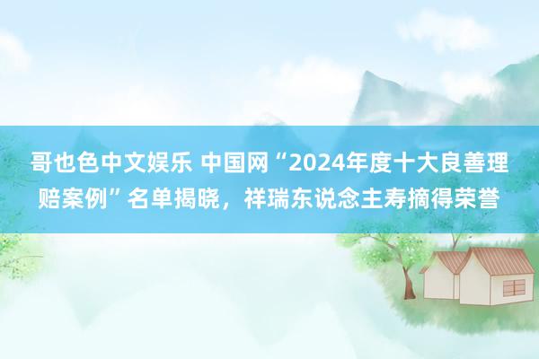 哥也色中文娱乐 中国网“2024年度十大良善理赔案例”名单揭晓，祥瑞东说念主寿摘得荣誉