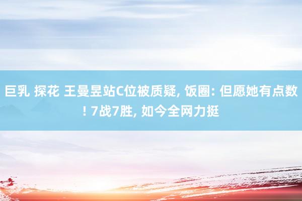 巨乳 探花 王曼昱站C位被质疑， 饭圈: 但愿她有点数! 7战7胜， 如今全网力挺