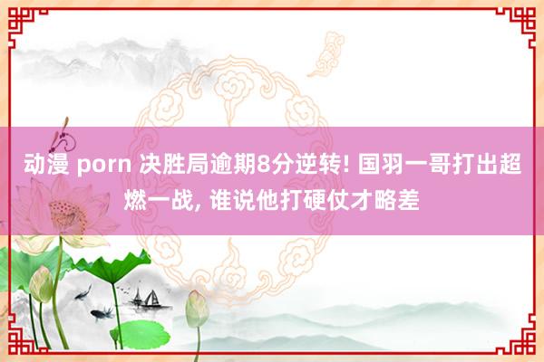 动漫 porn 决胜局逾期8分逆转! 国羽一哥打出超燃一战， 谁说他打硬仗才略差