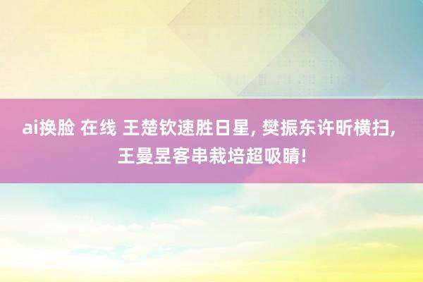 ai换脸 在线 王楚钦速胜日星， 樊振东许昕横扫， 王曼昱客串栽培超吸睛!