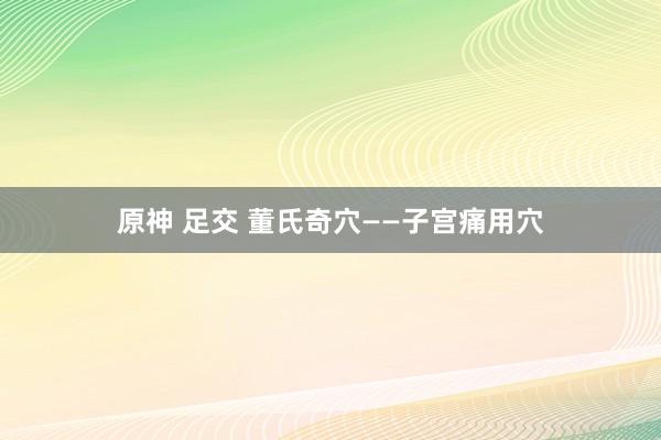 原神 足交 董氏奇穴——子宫痛用穴