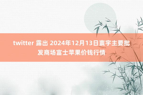 twitter 露出 2024年12月13日寰宇主要批发商场富士苹果价钱行情