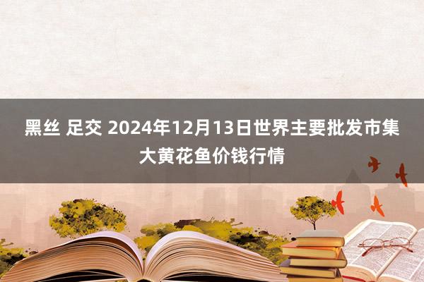 黑丝 足交 2024年12月13日世界主要批发市集大黄花鱼价钱行情