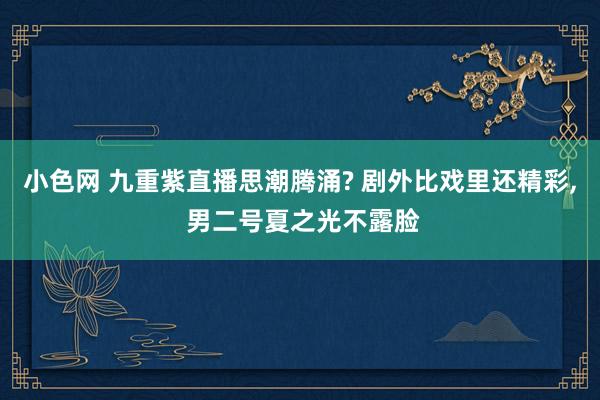 小色网 九重紫直播思潮腾涌? 剧外比戏里还精彩， 男二号夏之光不露脸