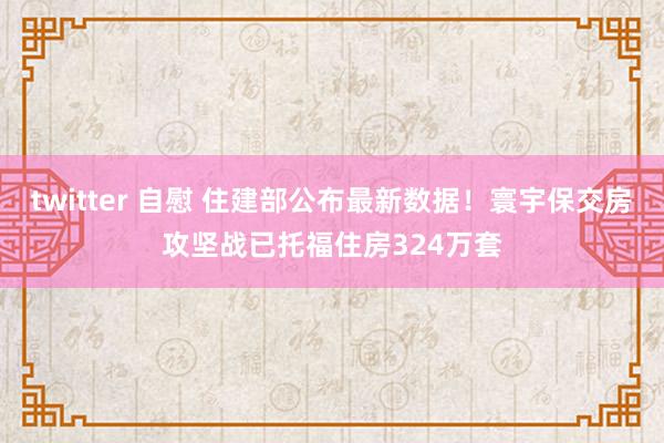 twitter 自慰 住建部公布最新数据！寰宇保交房攻坚战已托福住房324万套