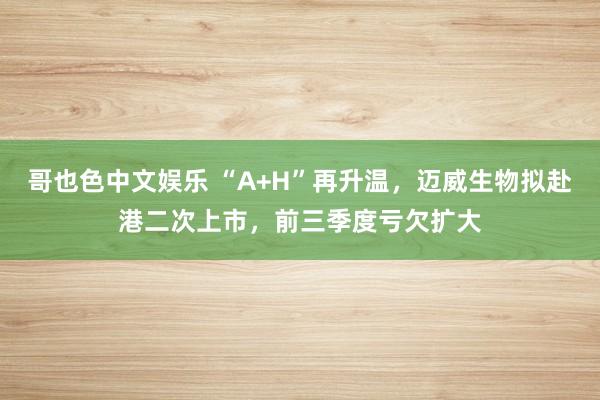 哥也色中文娱乐 “A+H”再升温，迈威生物拟赴港二次上市，前三季度亏欠扩大