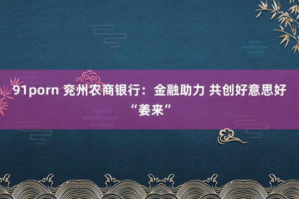 91porn 兖州农商银行：金融助力 共创好意思好“姜来”