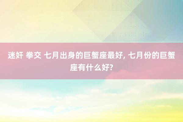 迷奸 拳交 七月出身的巨蟹座最好， 七月份的巨蟹座有什么好?