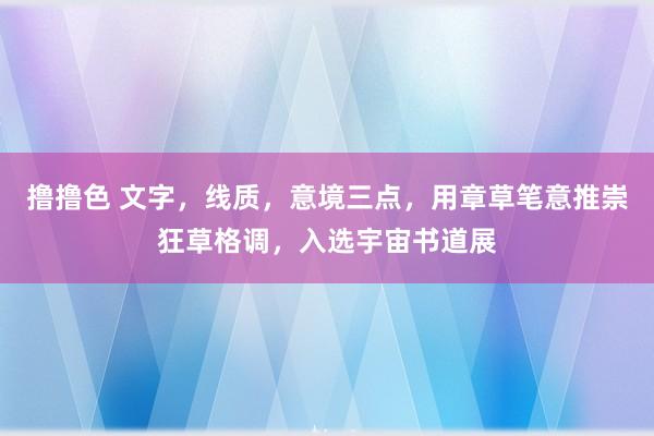 撸撸色 文字，线质，意境三点，用章草笔意推崇狂草格调，入选宇宙书道展