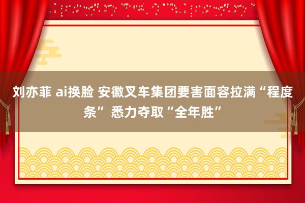 刘亦菲 ai换脸 安徽叉车集团要害面容拉满“程度条” 悉力夺取“全年胜”