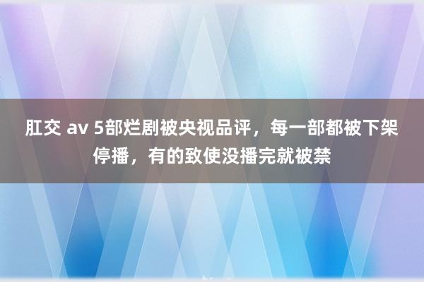 肛交 av 5部烂剧被央视品评，每一部都被下架停播，有的致使没播完就被禁