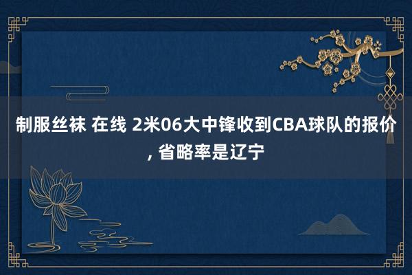 制服丝袜 在线 2米06大中锋收到CBA球队的报价， 省略率是辽宁