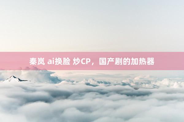 秦岚 ai换脸 炒CP，国产剧的加热器